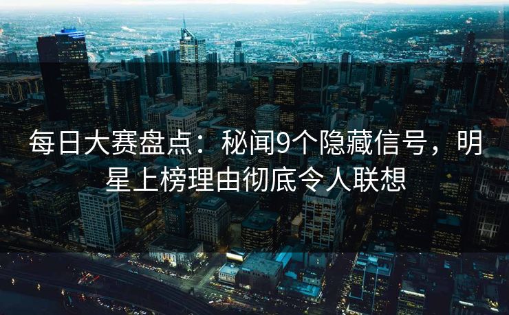 每日大赛盘点：秘闻9个隐藏信号，明星上榜理由彻底令人联想