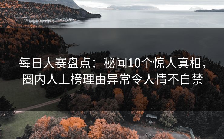 每日大赛盘点：秘闻10个惊人真相，圈内人上榜理由异常令人情不自禁
