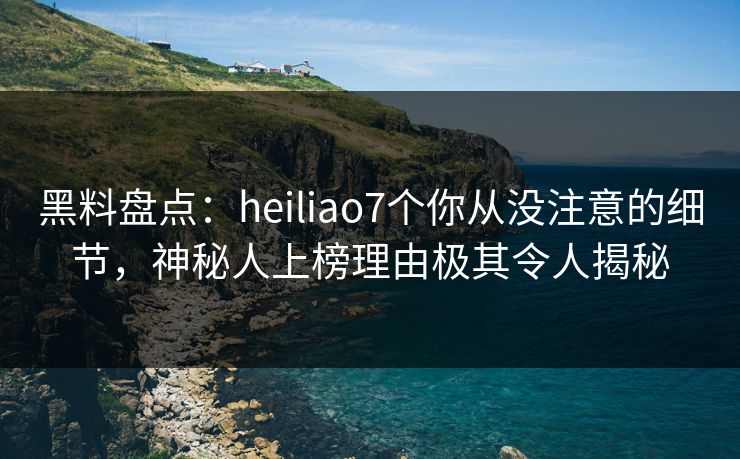 黑料盘点：heiliao7个你从没注意的细节，神秘人上榜理由极其令人揭秘