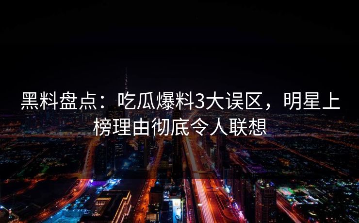 黑料盘点：吃瓜爆料3大误区，明星上榜理由彻底令人联想