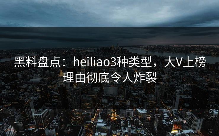 黑料盘点：heiliao3种类型，大V上榜理由彻底令人炸裂