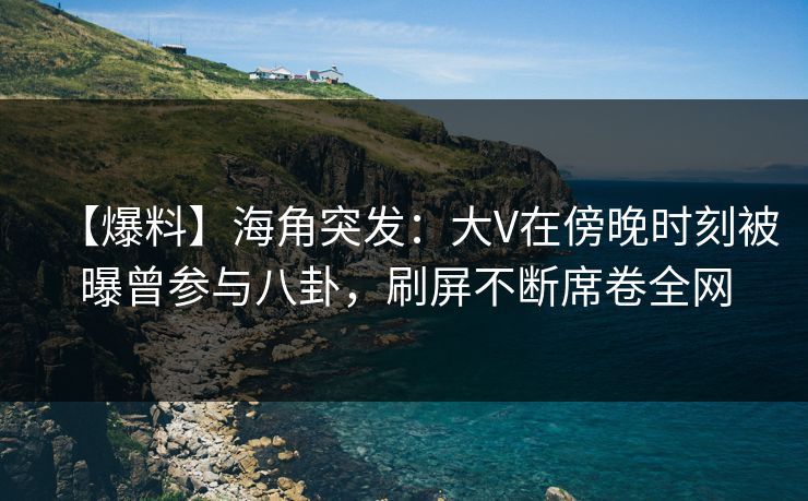 【爆料】海角突发：大V在傍晚时刻被曝曾参与八卦，刷屏不断席卷全网