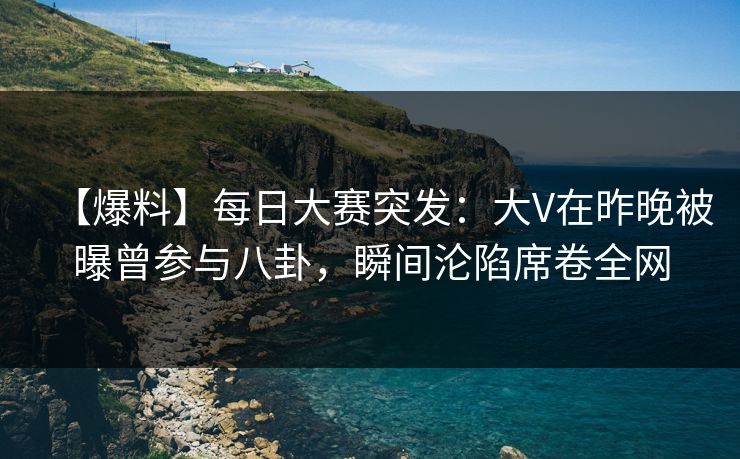 【爆料】每日大赛突发：大V在昨晚被曝曾参与八卦，瞬间沦陷席卷全网