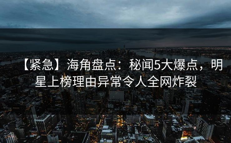 【紧急】海角盘点：秘闻5大爆点，明星上榜理由异常令人全网炸裂