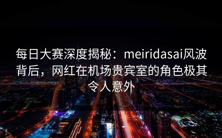每日大赛深度揭秘：meiridasai风波背后，网红在机场贵宾室的角色极其令人意外