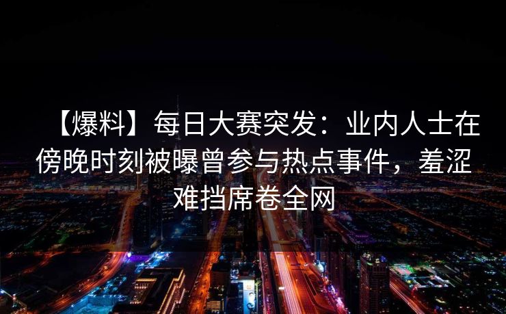 【爆料】每日大赛突发：业内人士在傍晚时刻被曝曾参与热点事件，羞涩难挡席卷全网