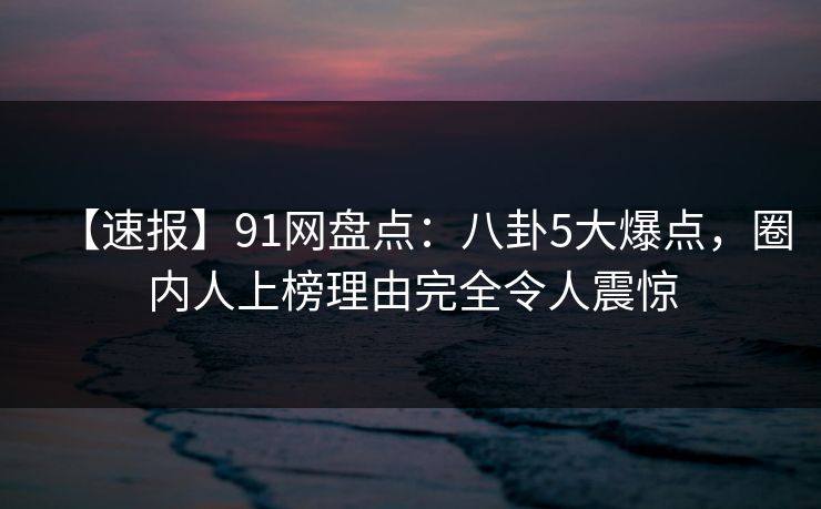 【速报】91网盘点：八卦5大爆点，圈内人上榜理由完全令人震惊