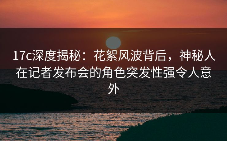 17c深度揭秘：花絮风波背后，神秘人在记者发布会的角色突发性强令人意外