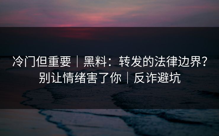 冷门但重要｜黑料：转发的法律边界？别让情绪害了你｜反诈避坑