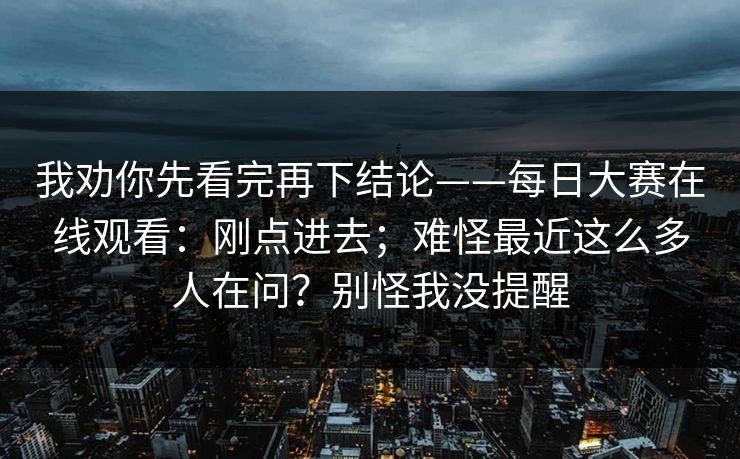 我劝你先看完再下结论——每日大赛在线观看：刚点进去；难怪最近这么多人在问？别怪我没提醒