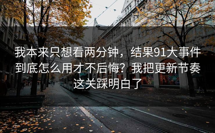 我本来只想看两分钟，结果91大事件到底怎么用才不后悔？我把更新节奏这关踩明白了
