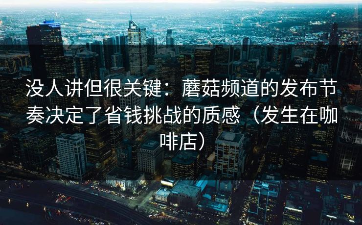没人讲但很关键：蘑菇频道的发布节奏决定了省钱挑战的质感（发生在咖啡店）