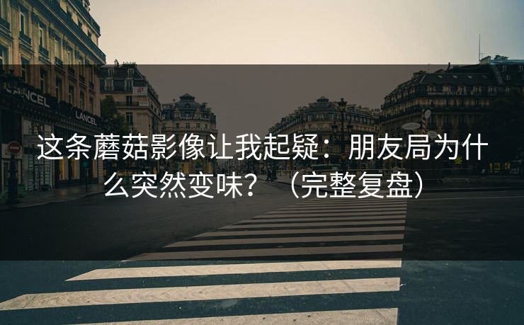 这条蘑菇影像让我起疑：朋友局为什么突然变味？（完整复盘）