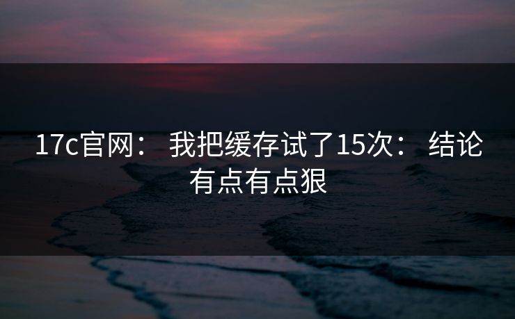 17c官网： 我把缓存试了15次： 结论有点有点狠