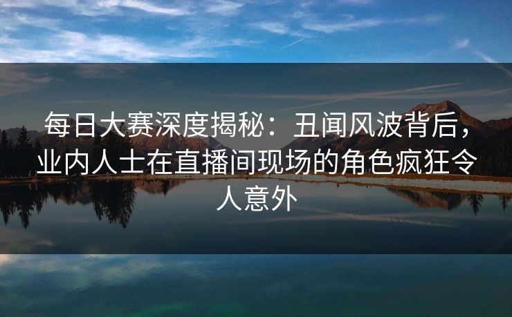 每日大赛深度揭秘：丑闻风波背后，业内人士在直播间现场的角色疯狂令人意外