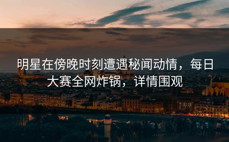 明星在傍晚时刻遭遇秘闻动情，每日大赛全网炸锅，详情围观