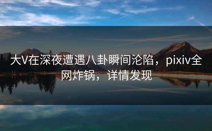 大V在深夜遭遇八卦瞬间沦陷，pixiv全网炸锅，详情发现