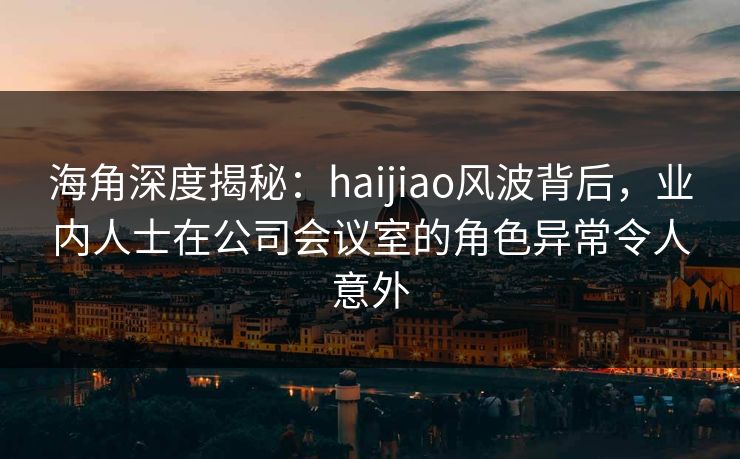 海角深度揭秘：haijiao风波背后，业内人士在公司会议室的角色异常令人意外