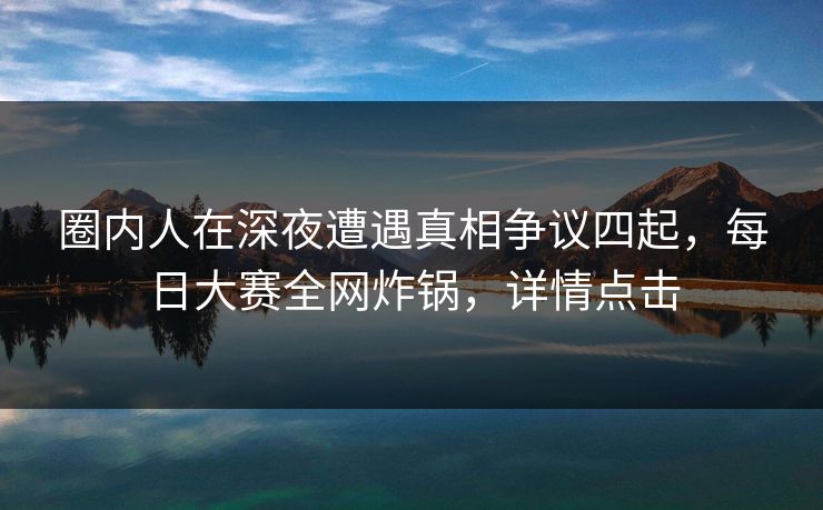 圈内人在深夜遭遇真相争议四起，每日大赛全网炸锅，详情点击