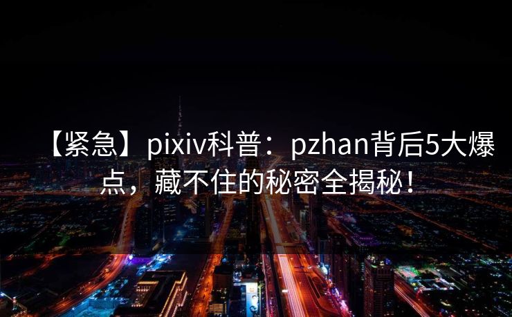【紧急】pixiv科普：pzhan背后5大爆点，藏不住的秘密全揭秘！