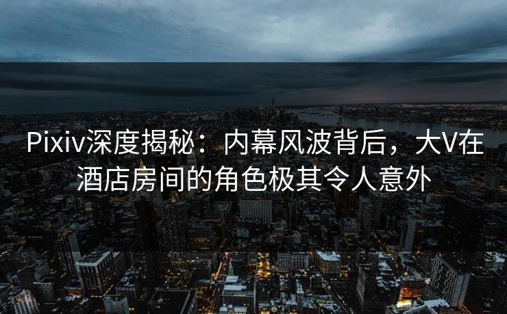 Pixiv深度揭秘：内幕风波背后，大V在酒店房间的角色极其令人意外