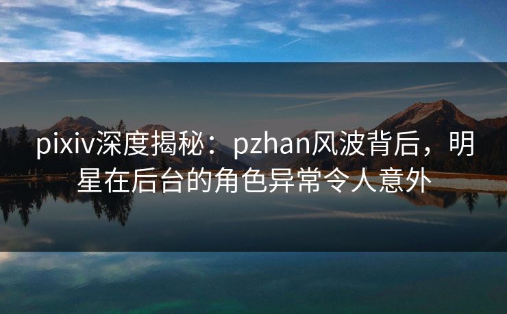 pixiv深度揭秘：pzhan风波背后，明星在后台的角色异常令人意外
