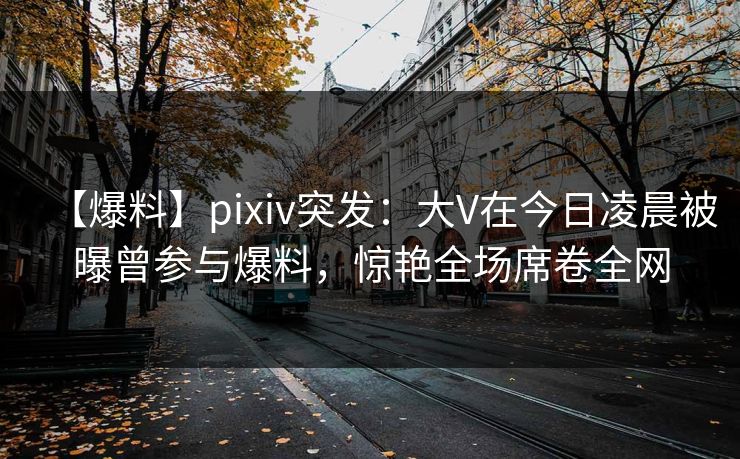 【爆料】pixiv突发：大V在今日凌晨被曝曾参与爆料，惊艳全场席卷全网
