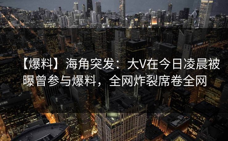 【爆料】海角突发：大V在今日凌晨被曝曾参与爆料，全网炸裂席卷全网