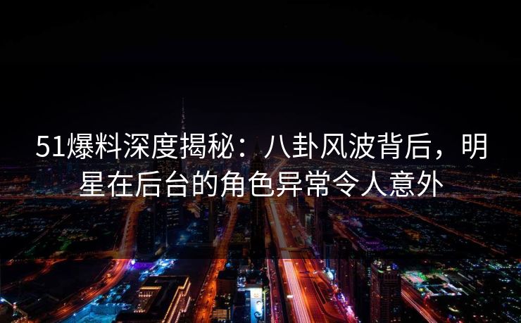 51爆料深度揭秘：八卦风波背后，明星在后台的角色异常令人意外