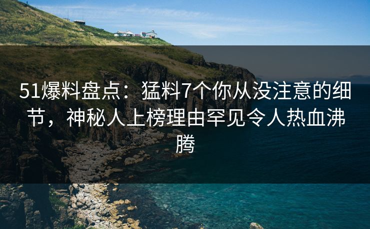 51爆料盘点：猛料7个你从没注意的细节，神秘人上榜理由罕见令人热血沸腾