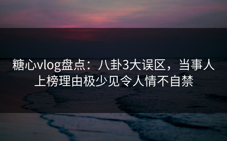 糖心vlog盘点：八卦3大误区，当事人上榜理由极少见令人情不自禁