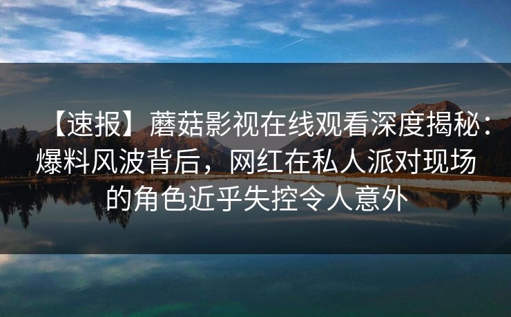 【速报】蘑菇影视在线观看深度揭秘：爆料风波背后，网红在私人派对现场的角色近乎失控令人意外