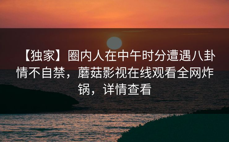 【独家】圈内人在中午时分遭遇八卦 情不自禁，蘑菇影视在线观看全网炸锅，详情查看