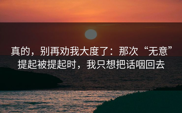 真的，别再劝我大度了：那次“无意”提起被提起时，我只想把话咽回去