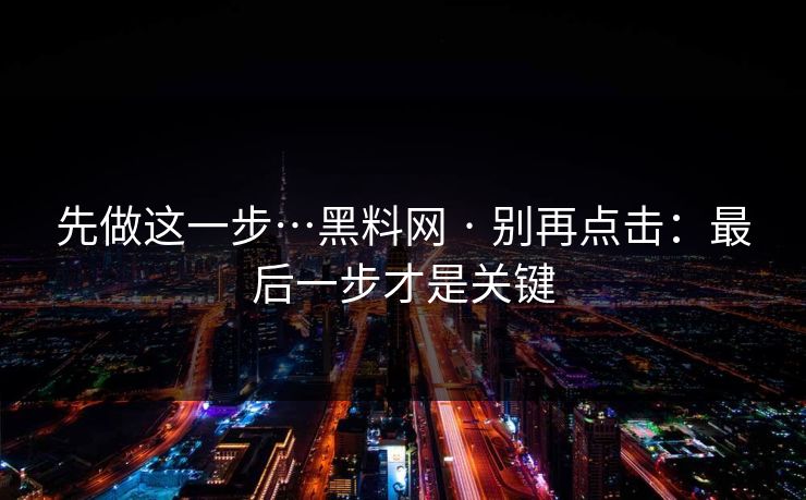 先做这一步…黑料网 · 别再点击：最后一步才是关键