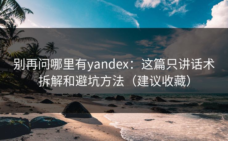 别再问哪里有yandex：这篇只讲话术拆解和避坑方法（建议收藏）
