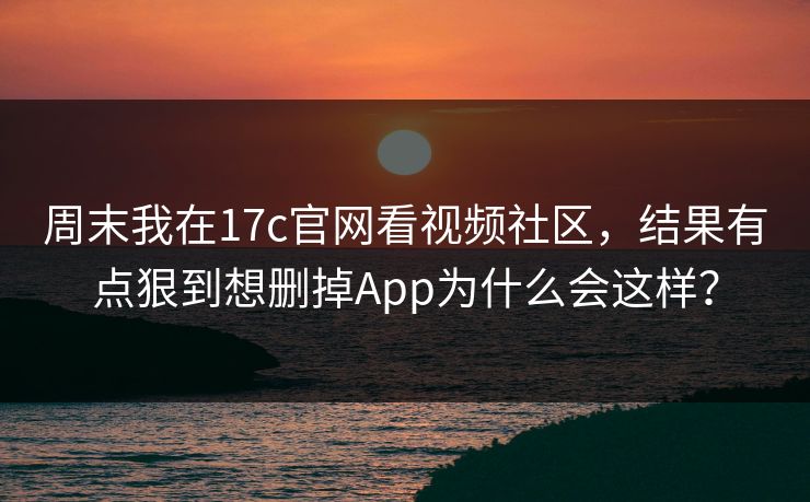 周末我在17c官网看视频社区，结果有点狠到想删掉App为什么会这样？