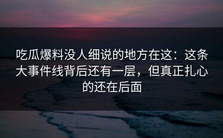 吃瓜爆料没人细说的地方在这：这条大事件线背后还有一层，但真正扎心的还在后面